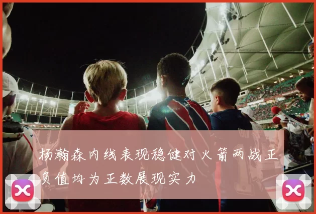 杨瀚森内线表现稳健对火箭两战正负值均为正数展现实力