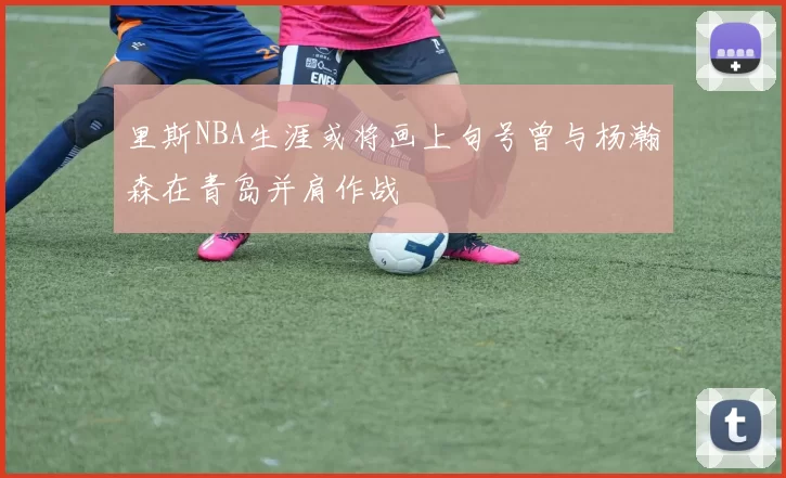里斯NBA生涯或将画上句号曾与杨瀚森在青岛并肩作战