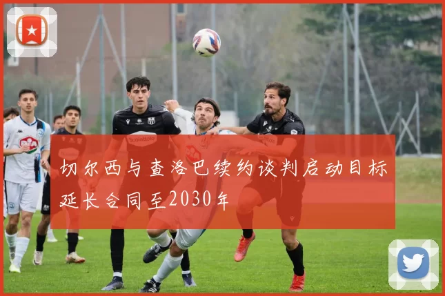 切尔西与查洛巴续约谈判启动目标延长合同至2030年