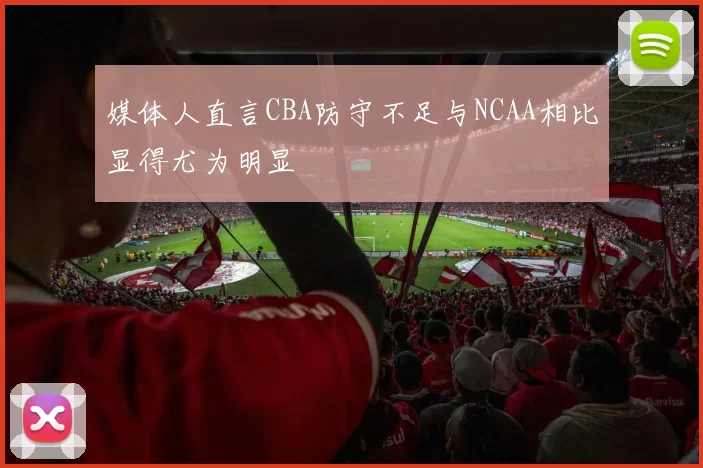 媒体人直言CBA防守不足与NCAA相比显得尤为明显