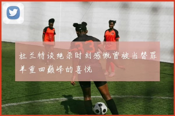 杜兰特谈绝杀时刻感慨曾被当替罪羊重回巅峰的喜悦