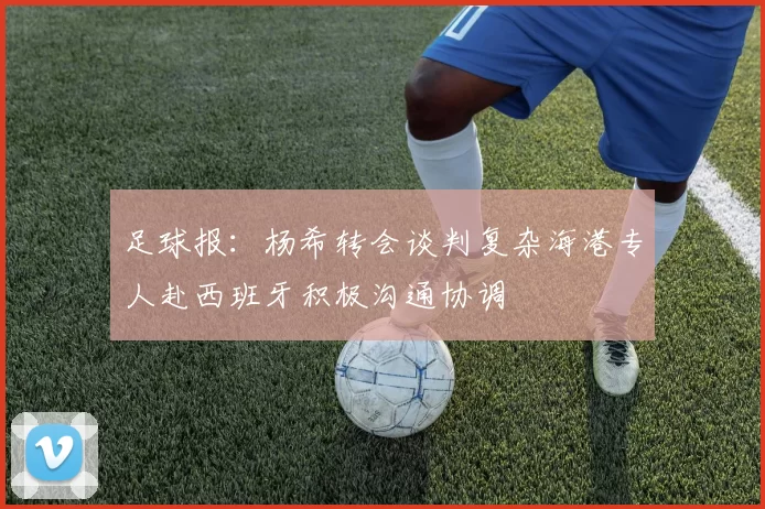 足球报：杨希转会谈判复杂海港专人赴西班牙积极沟通协调